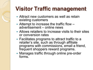 Visitor Traffic management
 Attract new customers as well as retain
existing customers
 Attempt to increase the traffic flow –
advertisement – online news
 Allows retailers to increase visits to their sites
or conversion rates
 Facilitates programs to attract traffic to a
retailer’s site, such as through affiliate
programs with commissions, email a friend,
frequent shoppers reward programs.
 Manages traffic through online pre-order
forms.
 