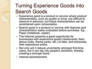 Turning Experience Goods into
Search Goods
 Experience good is a product or service where product
characteristics, such as quality or price, are difficult to
observe in advance, but these characteristics can be
ascertained upon consumption.
 Search good is a product or service with features and
characteristics easily evaluated before purchase. Eg .
Paper (notebook, copier).
 The Internet presents a great opportunity for
businesses with experience goods (restaurants, bars,
dance clubs, theme parks, etc.) to take, and showcase,
their experience online.
 Not only will it reduce uncertainty amongst first-time
users, but it can tap into people’s emotions, thereby
creating a stronger bond.
 Internet advertisement
 