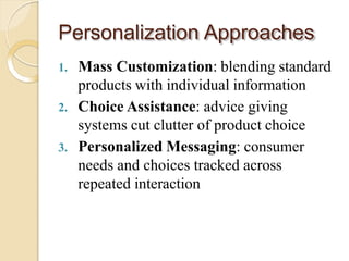 Personalization Approaches
1. Mass Customization: blending standard
products with individual information
2. Choice Assistance: advice giving
systems cut clutter of product choice
3. Personalized Messaging: consumer
needs and choices tracked across
repeated interaction
 
