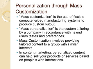 Personalization through Mass
Customization
 “Mass customization” is the use of flexible
computer-aided manufacturing systems to
produce custom output.
 “Mass personalization” is the custom tailoring
by a company in accordance with its end
users tastes and preferences.
 Mass Customization involves providing
tailored content to a group with similar
interests.
 In content marketing, personalized content
can help sell your products or services based
on people’s web interactions.
 