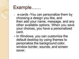 Example……
 e-cards -You can personalize them by
choosing a design you like, and
then add your name, message, and any
other available options. When you save
your choices, you have a personalized
card.
 In Windows, you can customize the
default desktop by using themes to
personalize the background color,
window border, sounds, and screen
saver.
 