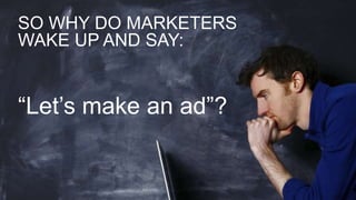 SO WHY DO MARKETERS
WAKE UP AND SAY:
“Let’s make an ad”?
 