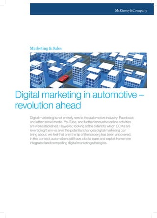 Marketing & Sales
Digital marketing in automotive –
revolution ahead
Digital marketing is not entirely new to the automotive industry: Facebook
and other social media, YouTube, and further innovative online activities
are well established. However, looking at the extent to which OEMs are
leveraging them vis a vis the potential changes digital marketing can
bring about, we feel that only the tip of the iceberg has been uncovered.
In this context, automakers still have a lot to learn and exploit from more
integrated and compelling digital marketing strategies.
 