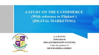 A STUDY ON THE E COMMERCE
(With reference to Flipkart )
(DIGITAL MARKETING)
A. LAVANYA
215012301145
MBA (INFORMATION SYSTEMS)
Under the guidance of
DR.M.RADHIKAASHREE
 