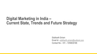 Digital Marketing in India –
Current State, Trends and Future Strategy

Siddharth Sriram
Email Id - siddharth.sriram@outlook.com
Contact No - +91 – 7259630188

 