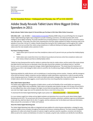 Press Contact
David Olsen
Adobe Systems Incorporated
385-221-1600
davolsen@adobe.com




Not for Immediate Release – Embargoed until Thursday, Jan. 19th at 12:01 AM EST.

Adobe Study Reveals Tablet Users Were Biggest Online
Spenders in 2011
Study Indicates Tablet Visitors Spent 21 Percent More per Purchase in 2011 than Other Online Consumers

SAN JOSE, Calif. — Jan. 19, 2011 — Adobe Systems Incorporated (Nasdaq:ADBE) today announced findings from its inaugural
Adobe® Digital Marketing Insights report, designed to provide marketing, ecommerce, and retail executives with critical
intelligence about digital marketing. The study evaluated how purchasing behavior is impacted by the device consumers used to
visit retail web sites. In the study, one of the most comprehensive of its kind, Adobe analyzed 16.2 billion anonymous visits to the
websites of more than 150 top U.S. retailers. Results showed that, during the 2011 holiday season and throughout 2011, tablet
visitors spent more per purchase than visitors using smartphones or traditional desktops and laptops, suggesting that tablet
visitors were the most valuable online customers in 2011.

Key Report Findings Included:
    •   Tablet visitors spent 54 percent more than smartphone visitors and 21 percent more per purchase than desktop/laptop
        visitors.

     •     Tablet visitors were nearly three times more likely to buy products and services online than smartphone visitors and
           were nearly as likely to purchase as desktop/laptop visitors.

“Adobe has long championed the need for retailers to optimize their sites for mobile visitors, and the results of this study indicate
that tablet devices have become an absolutely critical new sales channel that marketers must address head-on,” said Brad
Rencher, senior vice president and general manager, Adobe Digital Marketing Business. “This study shows the importance of
optimizing your 2012 e-tail strategy for tablet visitors to avoid the risk of underserving a highly-profitable, fast-growing customer
segment.”

Optimizing websites for mobile devices, such as smartphones, is now becoming common practice. However, with the emergence
of the iPad and Android™ tablets, companies now face additional mobile optimization requirements in order to provide enticing
online shopping experiences. If retailers treat mobile and tablet optimization strategies alike, they may fail to leverage the power
of tablet visitors, which, the study suggests, convert nearly three times more frequently than smartphone visitors.

Why Tablet Visitors Spend More
The Adobe study suggests that demographics of tablet visitors, as well as the flexibility of the overall tablet user experience,
contribute to higher tablet visitor profitability. Tablet visitors are typically males between the ages of 18-34 years old and tend to
be more affluent than other online shoppers. But higher income levels among tablet owners is just one part of the story. Tablet
users also have higher usage rates over the weekend, when there is more time to shop online.

To download the full Adobe Digital Marketing Insights report, please visit: www.adobe.com/TBD or www.cmo.com/TBD.

For more industry insight from Adobe and top digital marketers and advertisers from around the world, attend Adobe Digital
Marketing Summit 2012. The annual event will convene thousands of marketers, advertisers, publishers, agencies and developers
in Salt Lake City, Utah from March 20-23, 2012. To register, visit the conference site. For the latest event news and information,
follow and join the conversation on Twitter and Facebook.

About the Adobe Digital Marketing Suite

The Adobe Digital Marketing Suite offers an integrated and open platform for online business optimization, a strategy for using
customer insight to drive innovation throughout the business and enhance marketing efficiency. The Suite consists of integrated
applications to collect and unleash the power of customer insight to optimize customer acquisition, conversion and retention
efforts as well as the creation and distribution of content. For example, using the Suite, marketers can identify the most effective
 