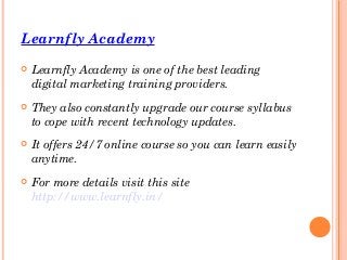 Learnfly Academy
 Learnfly Academy is one of the best leading
digital marketing training providers.
 They also constantly upgrade our course syllabus
to cope with recent technology updates.
 It offers 24/7 online course so you can learn easily
anytime.
 For more details visit this site
http://www.learnfly.in/
 