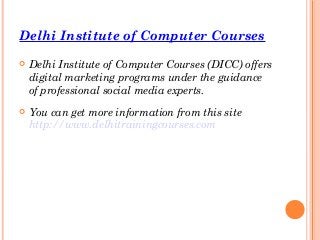 Delhi Institute of Computer Courses
 Delhi Institute of Computer Courses (DICC) offers
digital marketing programs under the guidance
of professional social media experts.
 You can get more information from this site
http://www.delhitrainingcourses.com
 