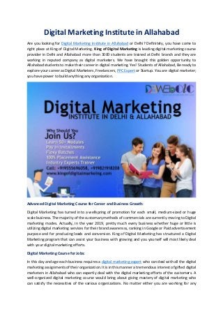 Digital Marketing Institute in Allahabad
Are you looking for Digital Marketing Institute in Allahabad or Delhi? Definitely, you have come to
right place at King of Digital Marketing. King of Digital Marketing is leading digital marketing course
provider in Delhi and Allahabad more than 3000 students are trained at Delhi branch and they are
working in reputed company as digital marketers. We have brought this golden opportunity to
Allahabad students to make their career in digital marketing. Yes! Students of Allahabad, Be ready to
explore your career as Digital Marketers, Freelancers, PPC Expert or Startup. You are digital marketer;
you have power to build anything any organization.
Advanced Digital Marketing Course for Career and Business Growth:
Digital Marketing has turned into a wellspring of promotion for each small, medium-sized or huge
scale business. The majority of the customary methods of commercials are currently moving to Digital
marketing modes. Actually, in the year 2019, pretty much every business whether huge or little is
utilizing digital marketing services for their brand awarensss, ranking in Google or Paid advertisement
purpose and for producing leads and conversion. King of Digital Marketing has structured a Digital
Marketing program that can assist your business with growing and you yourself will most likely deal
with your digital marketing efforts.
Digital Marketing Course for Jobs:
In this day and age each business requires a digital marketing expert who can deal with all the digital
marketing assignments of their organization. It is in this manner a tremendous interest of gifted digital
marketers in Allahabad who can expertly deal with the digital marketing efforts of the customers. A
well-organized digital marketing course would bring about giving mastery of digital marketing who
can satisfy the necessities of the various organizations. No matter either you are working for any
 
