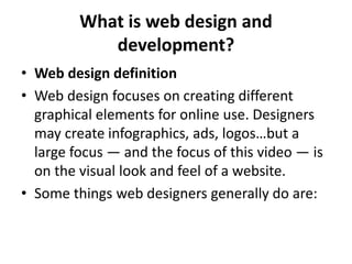 What is web design and
development?
• Web design definition
• Web design focuses on creating different
graphical elements for online use. Designers
may create infographics, ads, logos…but a
large focus — and the focus of this video — is
on the visual look and feel of a website.
• Some things web designers generally do are:
 