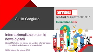 +
Internazionalizzare con le
news digitali
(Digital Marketing nel mondo per vendere e far conoscere
il proprio brand attraverso le news digitali)
SMAU Milano, 24 ottobre 2017
Giulio Gargiullo
 