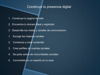 Construye tu presencia digital 
1. Construye tu pagina de web: 
2. Encuentra tu domain ideal y registralo: 
3. Desarrolla tus metas y canales de comunicacion: 
1. Escoge los mejores canales 
2. Comienza a crear contenido 
3. Crea perfiles de cuentas sociales 
4. Se parte activa de comunidades sociales 
5. Conviertete en un experto en tu area 
 