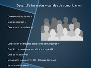 Desarrolla tus metas y canales de comunicacion 
Quien es mi audiencia ? 
Que les interesa ? 
Donde esta mi audiencia ? 
Cuales son los mejores canales de comunicacion? 
Que tipo de comunicacion utlizare por canal? 
Cual es mi objetivo? 
Metas para los proximos 30 – 60 days. 3 meses. 
Evaluacion de metas. 
 