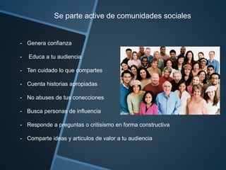 Se parte active de comunidades sociales 
- Genera confianza 
- Educa a tu audiencia 
- Ten cuidado lo que compartes 
- Cuenta historias apropiadas 
- No abuses de tus conecciones 
- Busca personas de influencia 
- Responde a preguntas o critisismo en forma constructiva 
- Comparte ideas y articulos de valor a tu audiencia 
 