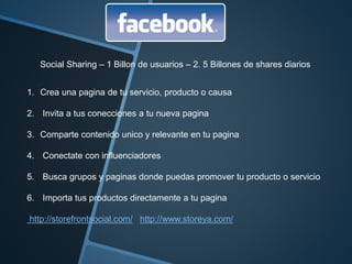 Social Sharing – 1 Billon de usuarios – 2. 5 Billones de shares diarios 
1. Crea una pagina de tu servicio, producto o causa 
2. Invita a tus conecciones a tu nueva pagina 
3. Comparte contenido unico y relevante en tu pagina 
4. Conectate con influenciadores 
5. Busca grupos y paginas donde puedas promover tu producto o servicio 
6. Importa tus productos directamente a tu pagina 
http://storefrontsocial.com/ http://www.storeya.com/ 
 