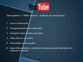 Video platform – 1 Billon usuarios – 4 billones de videos diarios 
1. Crea tu canal propio 
2. Escoge keywords para cada video 
3. Comparte videos propios y de otros 
4. Utiliza links en tus videos 
5. Subscribete a otros canales 
6. Sigue influenciadores y comenta en videos que sean relevantes a tu 
producto or servicio 
 