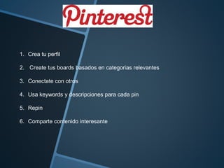1. Crea tu perfil 
2. Create tus boards basados en categorias relevantes 
3. Conectate con otros 
4. Usa keywords y descripciones para cada pin 
5. Repin 
6. Comparte contenido interesante 
 