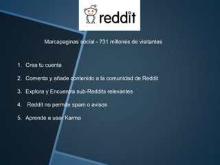 Marcapaginas social - 731 millones de visitantes 
1. Crea tu cuenta 
2. Comenta y añade contenido a la comunidad de Reddit 
3. Explora y Encuentra sub-Reddits relevantes 
4. Reddit no permite spam o avisos 
5. Aprende a usar Karma 
 