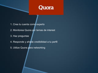 1. Crea tu cuenta como experto 
2. Monitorea Quora por temas de interest 
3. Haz preguntas 
4. Responde y añade credibilidad a tu perfil 
5. Utilize Quora para networking 
 