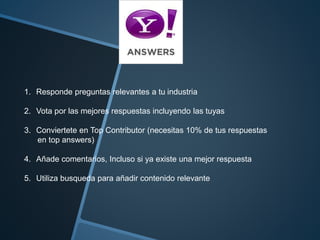 1. Responde preguntas relevantes a tu industria 
2. Vota por las mejores respuestas incluyendo las tuyas 
3. Conviertete en Top Contributor (necesitas 10% de tus respuestas 
en top answers) 
4. Añade comentarios, Incluso si ya existe una mejor respuesta 
5. Utiliza busqueda para añadir contenido relevante 
 