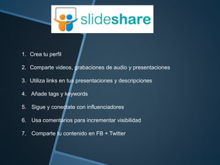 1. Crea tu perfil 
2. Comparte videos, grabaciones de audio y presentaciones 
3. Utiliza links en tus presentaciones y descripciones 
4. Añade tags y keywords 
5. Sigue y conectate con influenciadores 
6. Usa comentarios para incrementar visibilidad 
7. Comparte tu contenido en FB + Twitter 
 