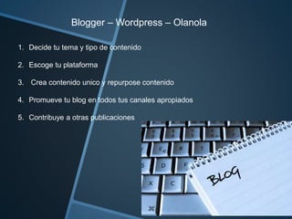 Blogger – Wordpress – Olanola 
1. Decide tu tema y tipo de contenido 
2. Escoge tu plataforma 
3. Crea contenido unico y repurpose contenido 
4. Promueve tu blog en todos tus canales apropiados 
5. Contribuye a otras publicaciones 
 