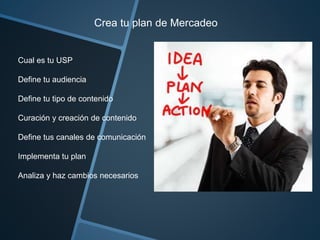 Crea tu plan de Mercadeo 
Cual es tu USP 
Define tu audiencia 
Define tu tipo de contenido 
Curación y creación de contenido 
Define tus canales de comunicación 
Implementa tu plan 
Analiza y haz cambios necesarios 
 