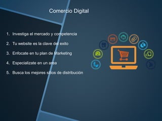 Comercio Digital 
1. Investiga el mercado y competencia 
2. Tu website es la clave del exito 
3. Enfocate en tu plan de Marketing 
4. Especializate en un area 
5. Busca los mejores sitios de distribución 
 