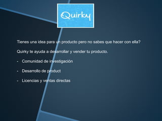 Tienes una idea para un producto pero no sabes que hacer con ella? 
Quirky te ayuda a desarrollar y vender tu producto. 
- Comunidad de investigación 
- Desarrollo de product 
- Licencias y ventas directas 
 
