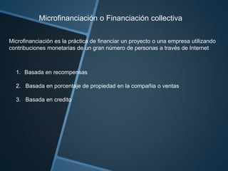 Microfinanciación o Financiación collectiva 
Microfinanciación es la práctica de financiar un proyecto o una empresa utilizando 
contribuciones monetarias de un gran número de personas a través de Internet 
1. Basada en recompensas 
2. Basada en porcentaje de propiedad en la compañia o ventas 
3. Basada en credito 
 