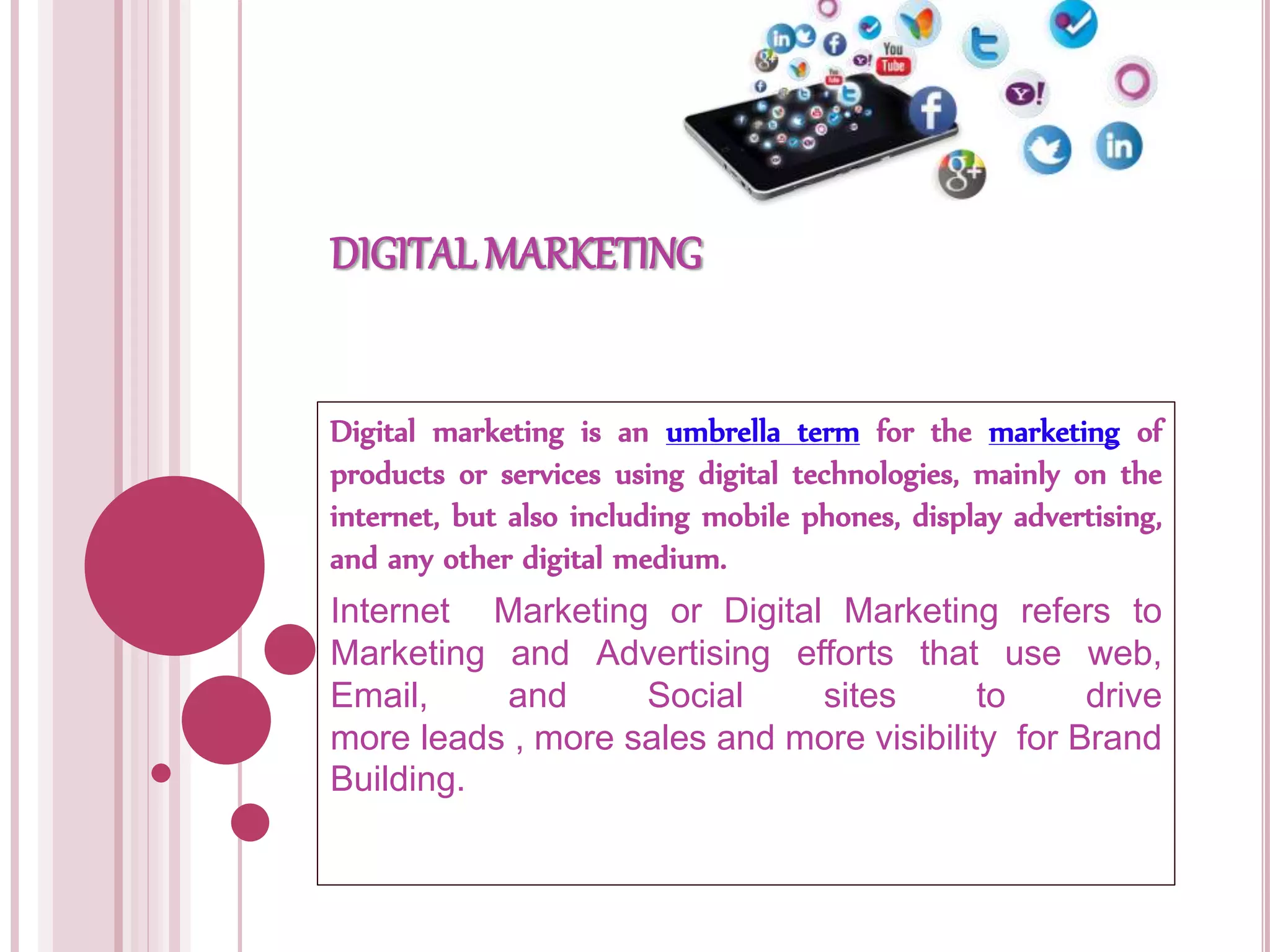 DIGITAL MARKETING
Digital marketing is an umbrella term for the marketing of
products or services using digital technologies, mainly on the
internet, but also including mobile phones, display advertising,
and any other digital medium.
Internet Marketing or Digital Marketing refers to
Marketing and Advertising efforts that use web,
Email, and Social sites to drive
more leads , more sales and more visibility for Brand
Building.
 