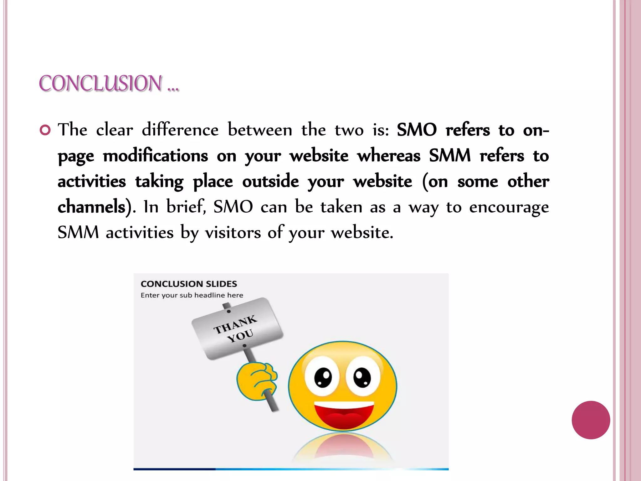 CONCLUSION …
 The clear difference between the two is: SMO refers to on-
page modifications on your website whereas SMM refers to
activities taking place outside your website (on some other
channels). In brief, SMO can be taken as a way to encourage
SMM activities by visitors of your website.
 