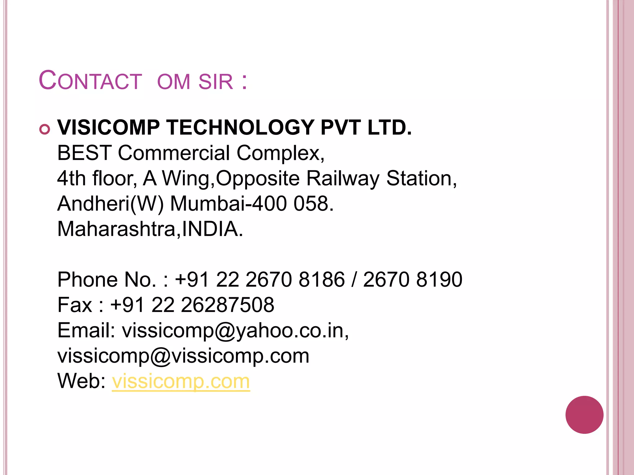 CONTACT OM SIR :
 VISICOMP TECHNOLOGY PVT LTD.
BEST Commercial Complex,
4th floor, A Wing,Opposite Railway Station,
Andheri(W) Mumbai-400 058.
Maharashtra,INDIA.
Phone No. : +91 22 2670 8186 / 2670 8190
Fax : +91 22 26287508
Email: vissicomp@yahoo.co.in,
vissicomp@vissicomp.com
Web: vissicomp.com
 