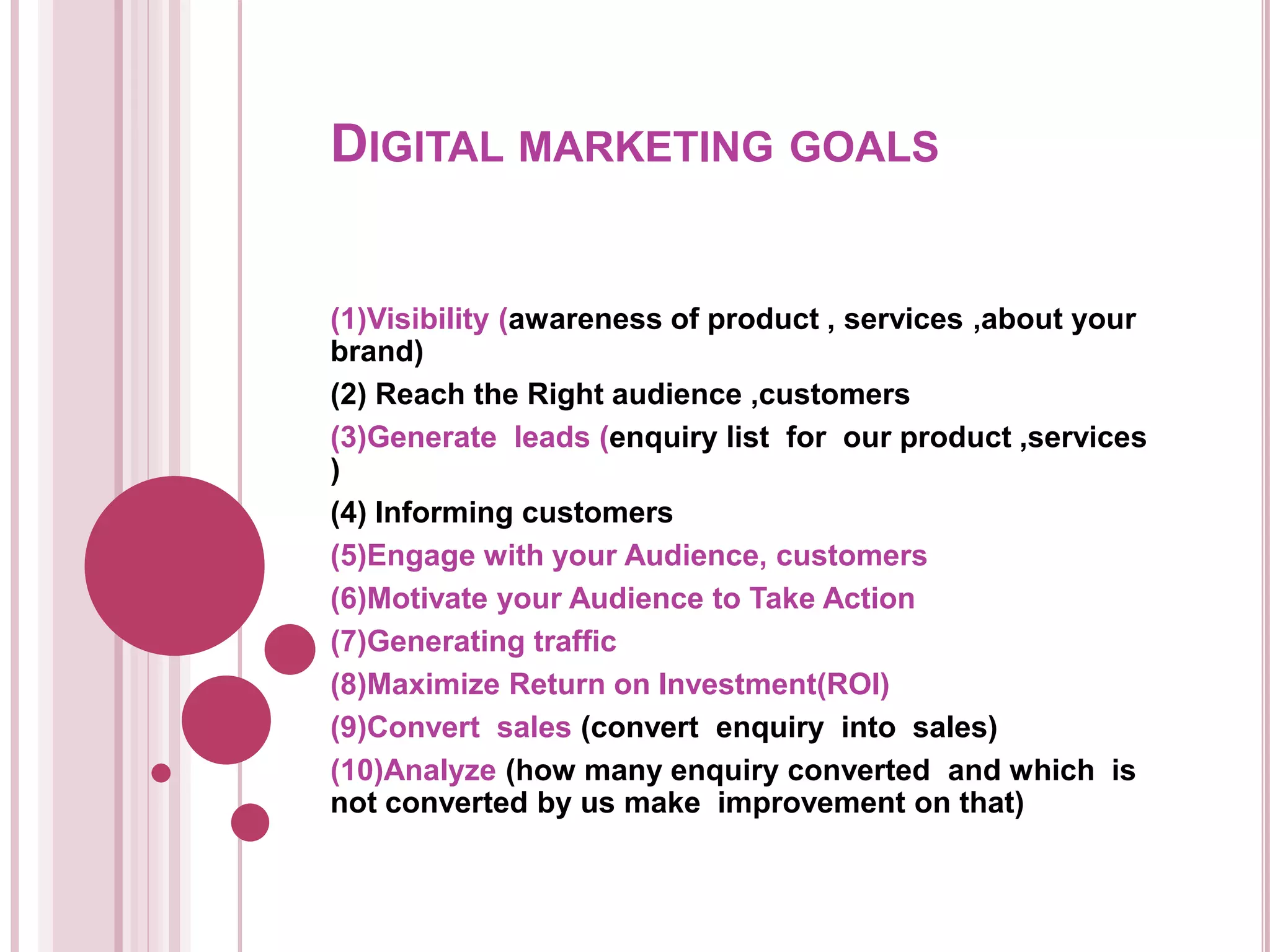 DIGITAL MARKETING GOALS
(1)Visibility (awareness of product , services ,about your
brand)
(2) Reach the Right audience ,customers
(3)Generate leads (enquiry list for our product ,services
)
(4) Informing customers
(5)Engage with your Audience, customers
(6)Motivate your Audience to Take Action
(7)Generating traffic
(8)Maximize Return on Investment(ROI)
(9)Convert sales (convert enquiry into sales)
(10)Analyze (how many enquiry converted and which is
not converted by us make improvement on that)
 