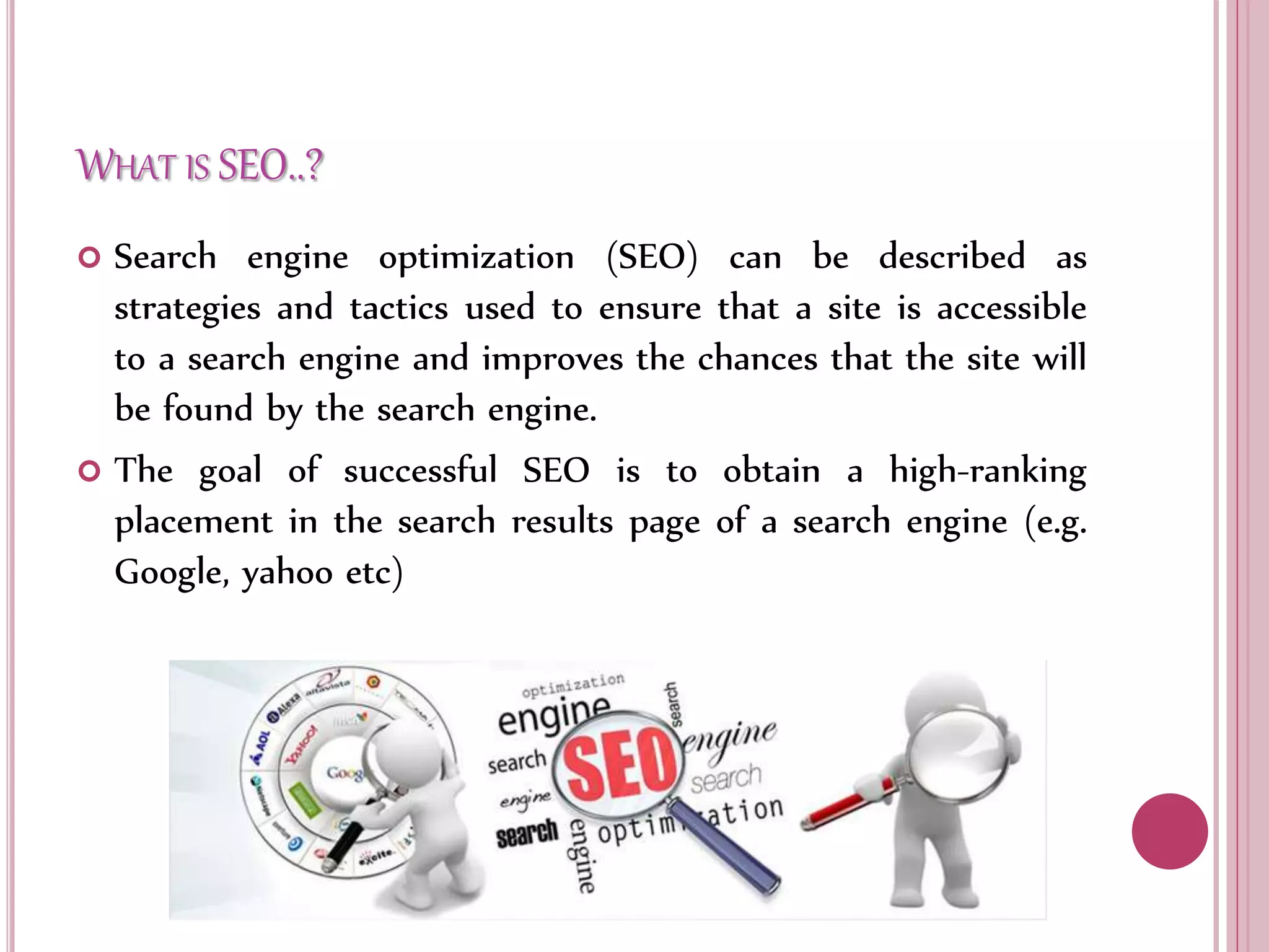 WHAT IS SEO..?
 Search engine optimization (SEO) can be described as
strategies and tactics used to ensure that a site is accessible
to a search engine and improves the chances that the site will
be found by the search engine.
 The goal of successful SEO is to obtain a high-ranking
placement in the search results page of a search engine (e.g.
Google, yahoo etc)
 