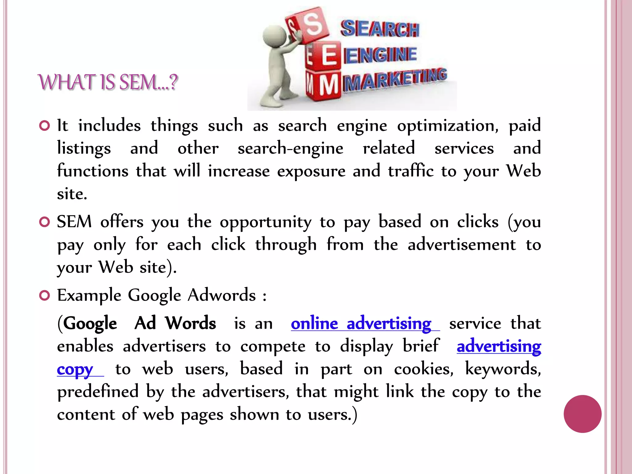 WHAT IS SEM…?
 It includes things such as search engine optimization, paid
listings and other search-engine related services and
functions that will increase exposure and traffic to your Web
site.
 SEM offers you the opportunity to pay based on clicks (you
pay only for each click through from the advertisement to
your Web site).
 Example Google Adwords :
(Google Ad Words is an online advertising service that
enables advertisers to compete to display brief advertising
copy to web users, based in part on cookies, keywords,
predefined by the advertisers, that might link the copy to the
content of web pages shown to users.)
 