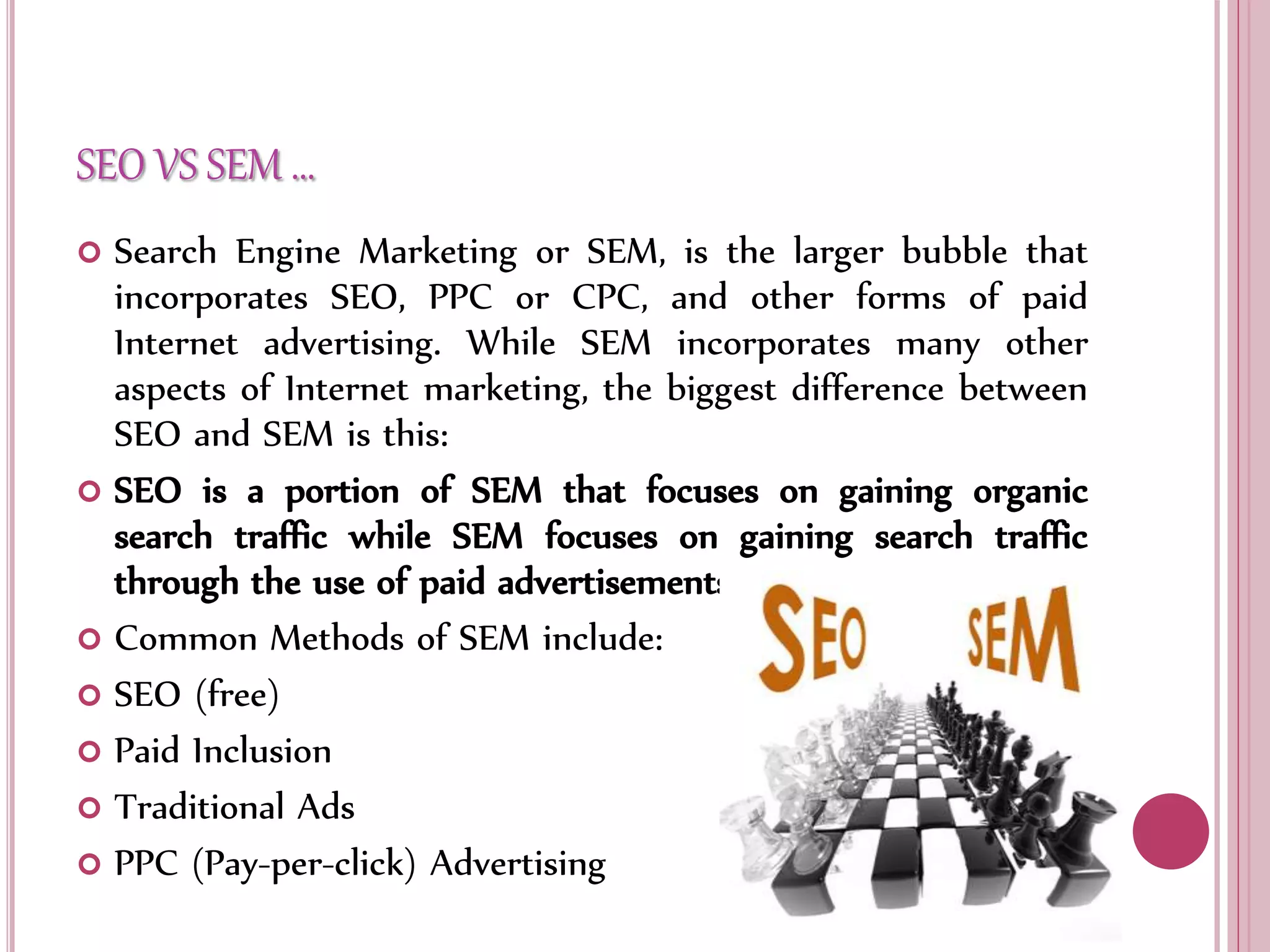 SEO VS SEM …
 Search Engine Marketing or SEM, is the larger bubble that
incorporates SEO, PPC or CPC, and other forms of paid
Internet advertising. While SEM incorporates many other
aspects of Internet marketing, the biggest difference between
SEO and SEM is this:
 SEO is a portion of SEM that focuses on gaining organic
search traffic while SEM focuses on gaining search traffic
through the use of paid advertisements.
 Common Methods of SEM include:
 SEO (free)
 Paid Inclusion
 Traditional Ads
 PPC (Pay-per-click) Advertising
 