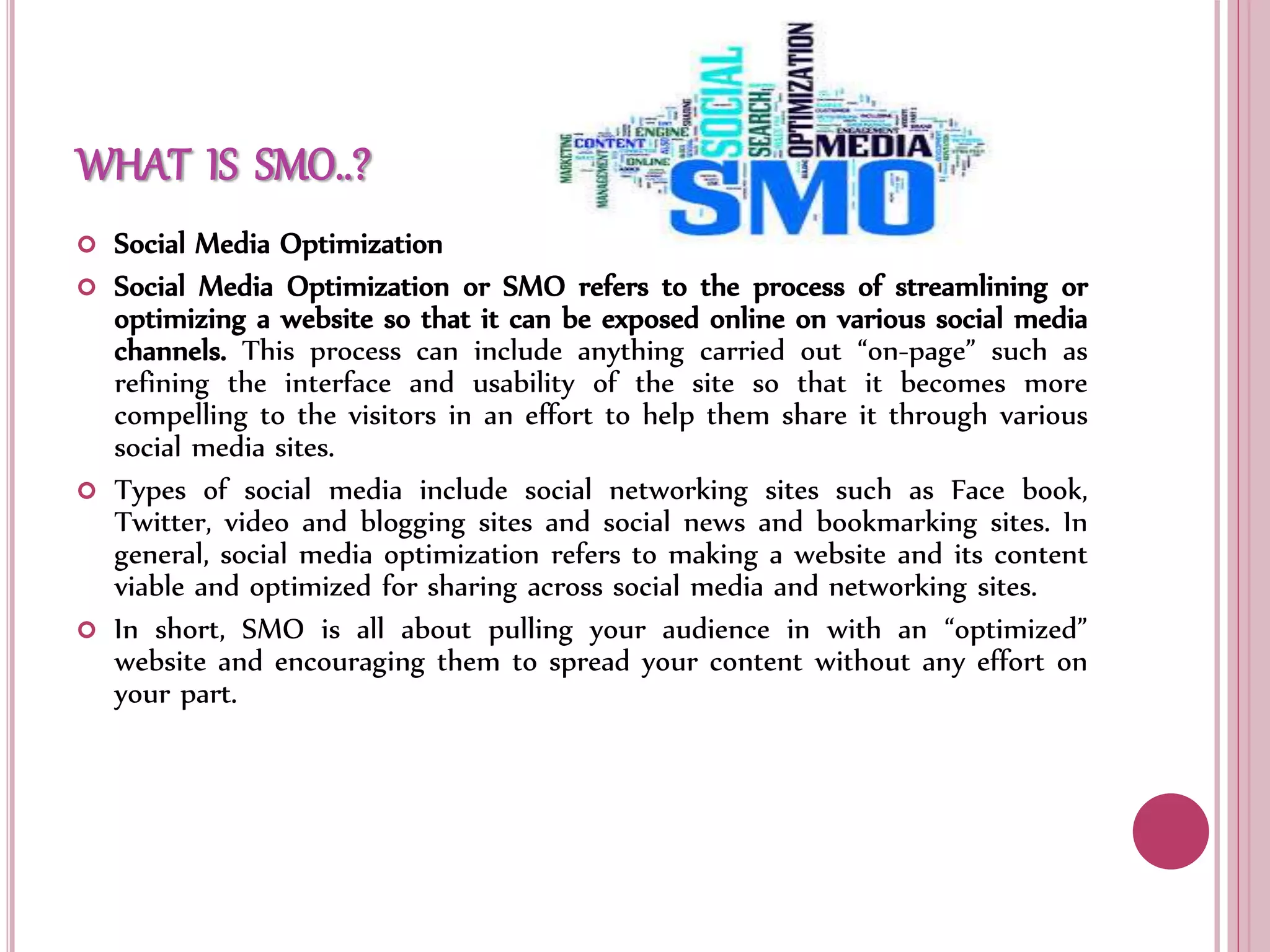 WHAT IS SMO..?
 Social Media Optimization
 Social Media Optimization or SMO refers to the process of streamlining or
optimizing a website so that it can be exposed online on various social media
channels. This process can include anything carried out “on-page” such as
refining the interface and usability of the site so that it becomes more
compelling to the visitors in an effort to help them share it through various
social media sites.
 Types of social media include social networking sites such as Face book,
Twitter, video and blogging sites and social news and bookmarking sites. In
general, social media optimization refers to making a website and its content
viable and optimized for sharing across social media and networking sites.
 In short, SMO is all about pulling your audience in with an “optimized”
website and encouraging them to spread your content without any effort on
your part.
 