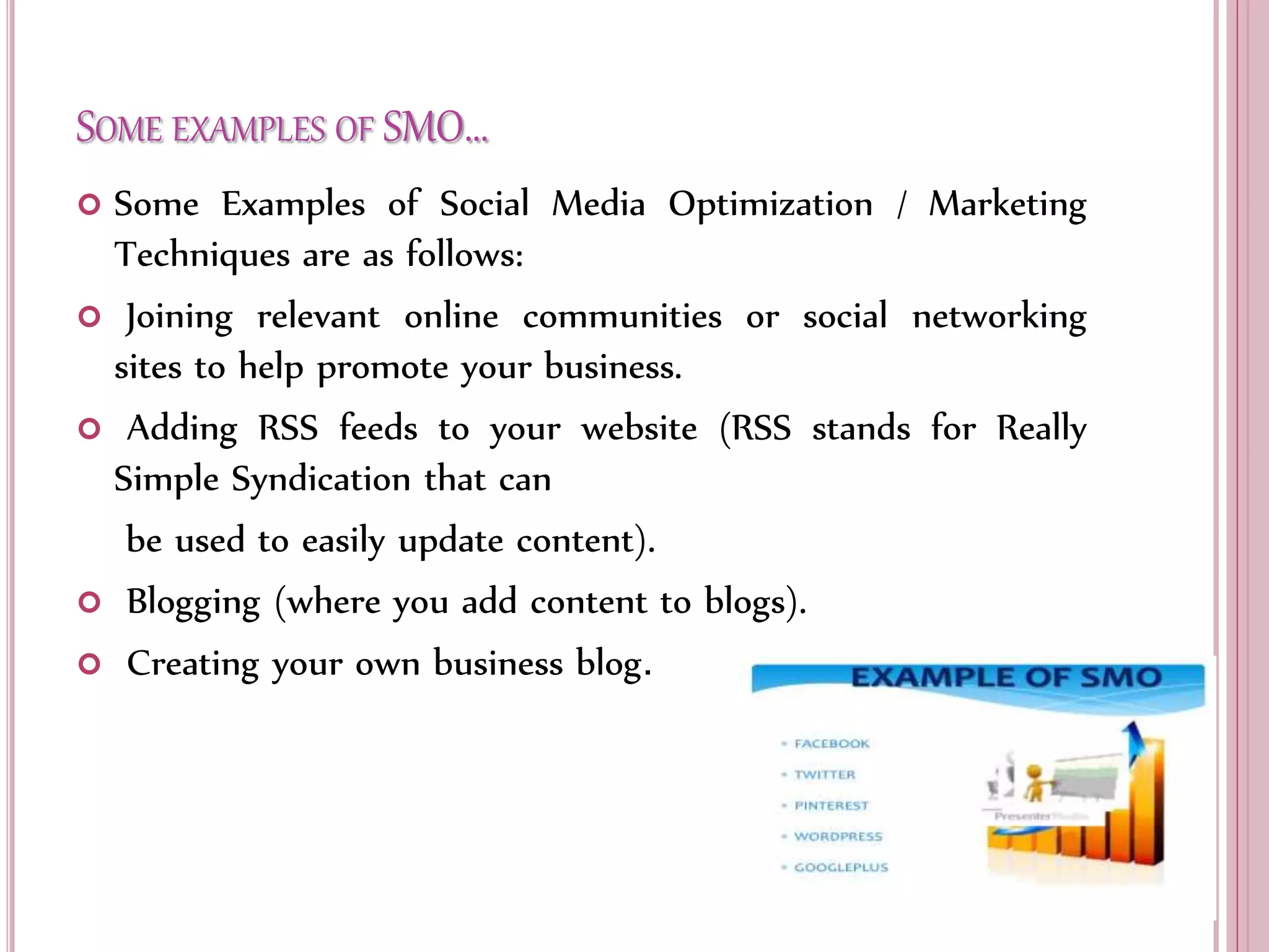 SOME EXAMPLES OF SMO…
 Some Examples of Social Media Optimization / Marketing
Techniques are as follows:
 Joining relevant online communities or social networking
sites to help promote your business.
 Adding RSS feeds to your website (RSS stands for Really
Simple Syndication that can
be used to easily update content).
 Blogging (where you add content to blogs).
 Creating your own business blog.
 