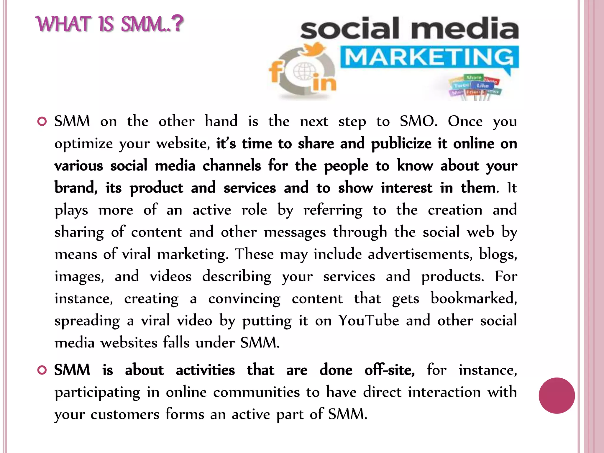 WHAT IS SMM..?
 SMM on the other hand is the next step to SMO. Once you
optimize your website, it’s time to share and publicize it online on
various social media channels for the people to know about your
brand, its product and services and to show interest in them. It
plays more of an active role by referring to the creation and
sharing of content and other messages through the social web by
means of viral marketing. These may include advertisements, blogs,
images, and videos describing your services and products. For
instance, creating a convincing content that gets bookmarked,
spreading a viral video by putting it on YouTube and other social
media websites falls under SMM.
 SMM is about activities that are done off-site, for instance,
participating in online communities to have direct interaction with
your customers forms an active part of SMM.
 