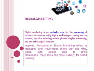 DIGITAL MARKETING
Digital marketing is an umbrella term for the marketing of
products or services using digital technologies, mainly on the
internet, but also including mobile phones, display advertising,
and any other digital medium.
Internet Marketing or Digital Marketing refers to
Marketing and Advertising efforts that use web,
Email, and Social sites to drive
more leads , more sales and more visibility for Brand
Building.
 