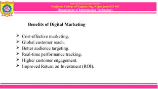 Sanjivani Rural Education Society’s
Sanjivani College of Engineering, Kopargaon-423 603
Department of Information Technology
Benefits of Digital Marketing
 Cost-effective marketing.
 Global customer reach.
 Better audience targeting.
 Real-time performance tracking.
 Higher customer engagement.
 Improved Return on Investment (ROI).
 