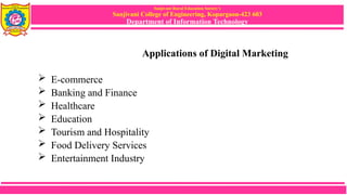 Sanjivani Rural Education Society’s
Sanjivani College of Engineering, Kopargaon-423 603
Department of Information Technology
Applications of Digital Marketing
 E-commerce
 Banking and Finance
 Healthcare
 Education
 Tourism and Hospitality
 Food Delivery Services
 Entertainment Industry
 