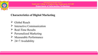 Sanjivani Rural Education Society’s
Sanjivani College of Engineering, Kopargaon-423 603
Department of Information Technology
Characteristics of Digital Marketing
 Global Reach
 Interactive Communication
 Real-Time Results
 Personalized Marketing
 Measurable Performance
 24×7 Availability
 