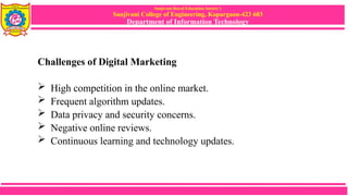 Sanjivani Rural Education Society’s
Sanjivani College of Engineering, Kopargaon-423 603
Department of Information Technology
Challenges of Digital Marketing
 High competition in the online market.
 Frequent algorithm updates.
 Data privacy and security concerns.
 Negative online reviews.
 Continuous learning and technology updates.
 