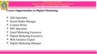 Sanjivani Rural Education Society’s
Sanjivani College of Engineering, Kopargaon-423 603
Department of Information Technology
Career Opportunities in Digital Marketing
 SEO Specialist
 Social Media Manager
 Content Writer
 PPC Specialist
 Email Marketing Executive
 Digital Marketing Executive
 Web Analytics Expert
 Digital Marketing Manager
 