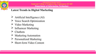 Sanjivani Rural Education Society’s
Sanjivani College of Engineering, Kopargaon-423 603
Department of Information Technology
Latest Trends in Digital Marketing
 Artificial Intelligence (AI)
 Voice Search Optimization
 Video Marketing
 Influencer Marketing
 Chatbots
 Marketing Automation
 Personalized Marketing
 Short-form Video Content
 