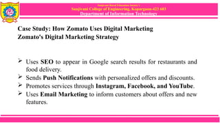 Sanjivani Rural Education Society’s
Sanjivani College of Engineering, Kopargaon-423 603
Department of Information Technology
Case Study: How Zomato Uses Digital Marketing
Zomato's Digital Marketing Strategy
 Uses SEO to appear in Google search results for restaurants and
food delivery.
 Sends Push Notifications with personalized offers and discounts.
 Promotes services through Instagram, Facebook, and YouTube.
 Uses Email Marketing to inform customers about offers and new
features.
 