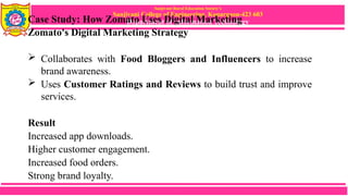 Sanjivani Rural Education Society’s
Sanjivani College of Engineering, Kopargaon-423 603
Department of Information Technology
Case Study: How Zomato Uses Digital Marketing
Zomato's Digital Marketing Strategy
 Collaborates with Food Bloggers and Influencers to increase
brand awareness.
 Uses Customer Ratings and Reviews to build trust and improve
services.
Result
Increased app downloads.
Higher customer engagement.
Increased food orders.
Strong brand loyalty.
 