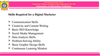 Sanjivani Rural Education Society’s
Sanjivani College of Engineering, Kopargaon-423 603
Department of Information Technology
Skills Required for a Digital Marketer
 Communication Skills
 Creativity and Content Writing
 Basic SEO Knowledge
 Social Media Management
 Data Analysis Skills
 Problem-Solving Ability
 Basic Graphic Design Skills
 Continuous Learning Mindset
 